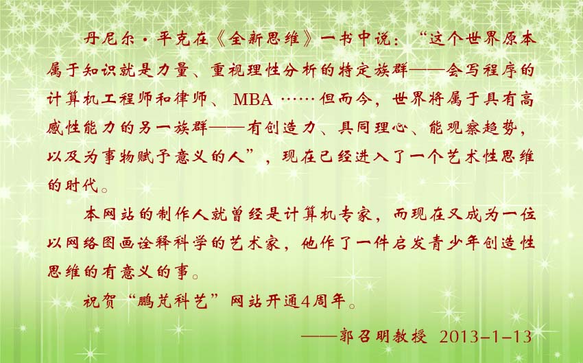 郭召明教授賀詞:本網(wǎng)站的制作人就曾經(jīng)是計(jì)算機(jī)專(zhuān)家,而現(xiàn)在又成為一位以網(wǎng)絡(luò)圖畫(huà)詮釋科學(xué)的藝術(shù)家,他作了一件啟發(fā)青少年創(chuàng)造性思維的有意義的事。