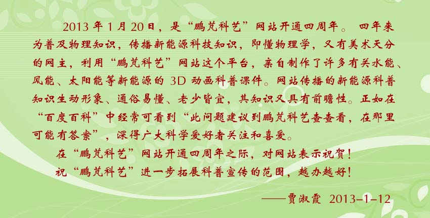 賈淑霞賀詞:即懂物理學(xué),又有美術(shù)天分的鵬芃科藝網(wǎng)主,利用鵬芃科藝網(wǎng)站這個(gè)平臺(tái),親自制作了許多有關(guān)水能、風(fēng)能、太陽(yáng)能等新能源的3D動(dòng)畫(huà)科普課件。