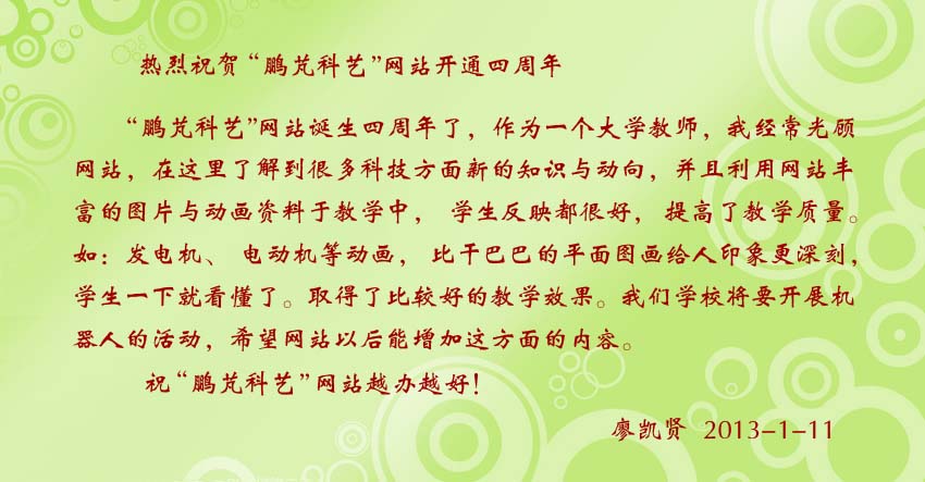 廖凱賢賀詞:鵬芃科藝網(wǎng)站把豐富的圖片與動(dòng)畫(huà)資料于教學(xué)中,學(xué)生反映都很好,提高了教學(xué)質(zhì)量。如:發(fā)電機(jī)、電動(dòng)機(jī)等動(dòng)畫(huà),比干巴巴的平面圖畫(huà)給人印象更深刻,學(xué)生一下就看懂了。取得了比較好的教學(xué)效果。