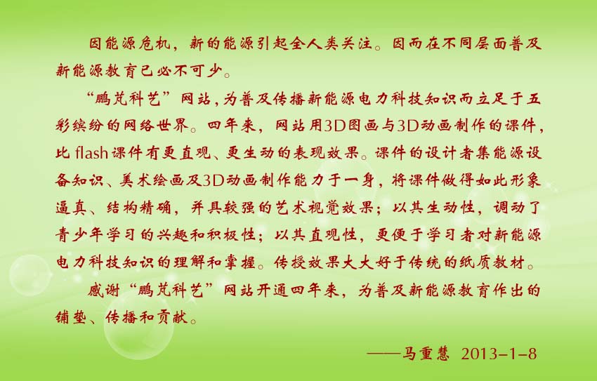 馬重慧賀詞:“鵬芃科藝”網(wǎng)站,為普及傳播新能源電力科技知識(shí)而立足于五彩繽紛的網(wǎng)絡(luò)世界。四年來(lái),網(wǎng)站用3D圖畫(huà)與3D動(dòng)畫(huà)制作的課件,比f(wàn)lash課件有更直觀、更生動(dòng)的表現(xiàn)效果。